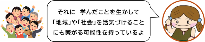 それに　学んだことを生かして「地域」や「社会」を活気づけることにも繋がる可能性を持っているよ