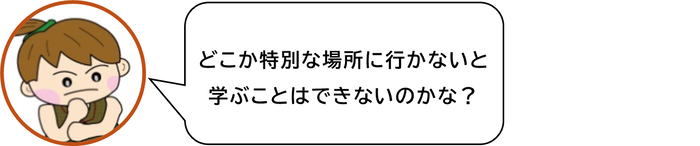 どこか特別な場所に行かないと　学ぶことはできないのかな