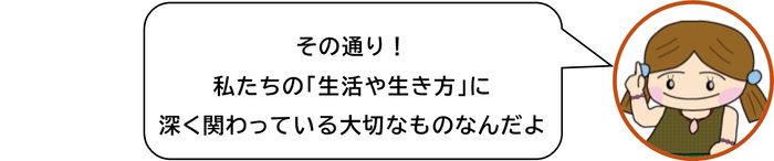 その通り　 私たちの「生活や生き方」に　深く関わっている大切なものなんだよ
