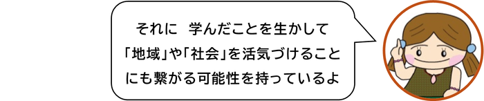 それに　学んだことを生かして「地域」や「社会」を活気づけることにも繋がる可能性を持っているよ