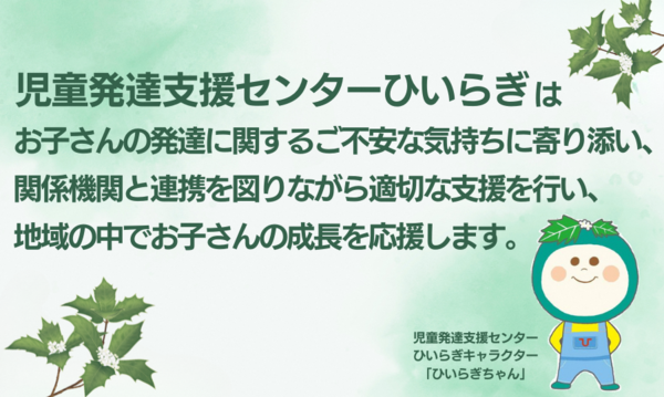 児童発達支援センターひいらぎは、お子さんの発達に関するご不安な気持ちに寄り添い、関係機関と連携を図りながら適切な支援を行い、地域の中でお子さんの成長を応援します。