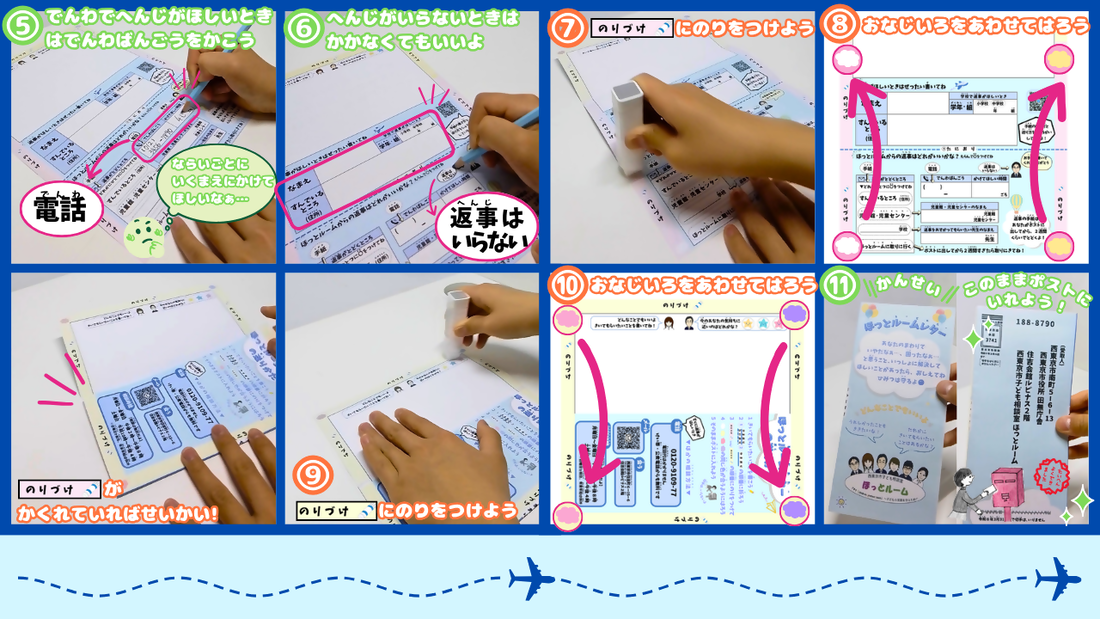 （5）電話で返事が欲しい時は電話番号とかけて欲しい時間を書こう。（6）返事がいらない時は住所と名前は書かなくてもいいよ。（7）桃色の「のり付け」の部分にのりを付けよう。（8）同じ色の雲のマークを合わせて貼ろう。はった時に桃色ののりづけの部分が隠れていれば正解。（9）黄色ののりづけの部分にのりをつけよう。（10）同じ色の雲のマークを合わせて貼ろう。そして完成。このままポストにいれてね。