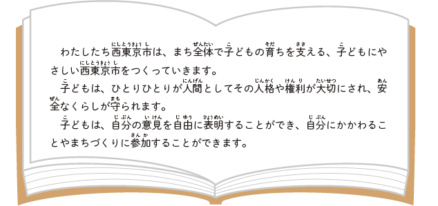 わたしたち西東京市は、まち全体で子どもの育ちを支える、子どもにやさしい西東京市をつくっていきます。子どもは、ひとりひとりが人間としてその人格や権利が大切にされ、安全なくらしが守られます。子どもは、自分の意見を自由に表明することができ、自分にかかわることやまちづくりに参加することができます。